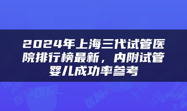 2024年上海三代试管医院排行榜最新，内附试管婴儿成功率参考