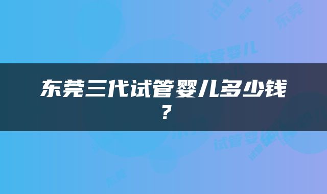 东莞三代试管婴儿多少钱？