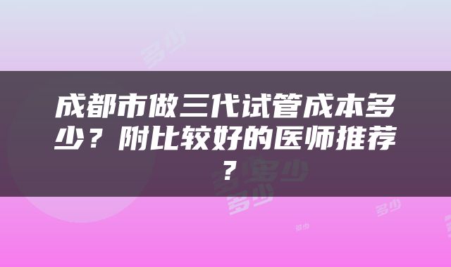 成都市做三代试管成本多少？附比较好的医师推荐？