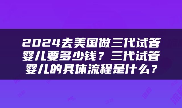 2024去美国做三代试管婴儿要多少钱？三代试管婴儿的具体流程是什么？