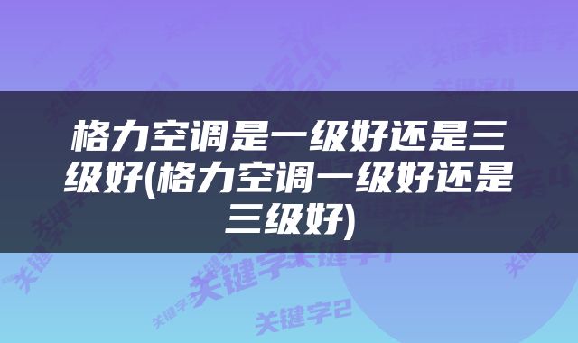 格力空调是一级好还是三级好(格力空调一级好还是三级好)