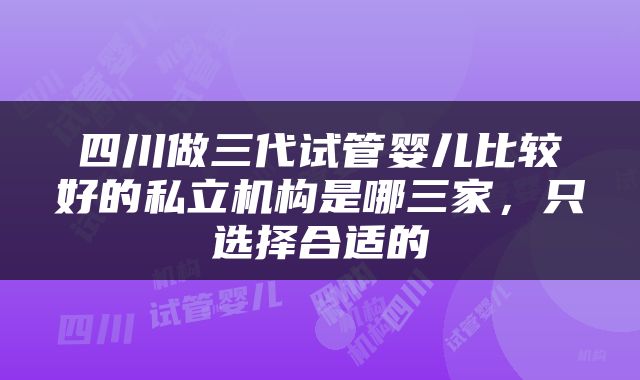 四川做三代试管婴儿比较好的私立机构是哪三家，只选择合适的