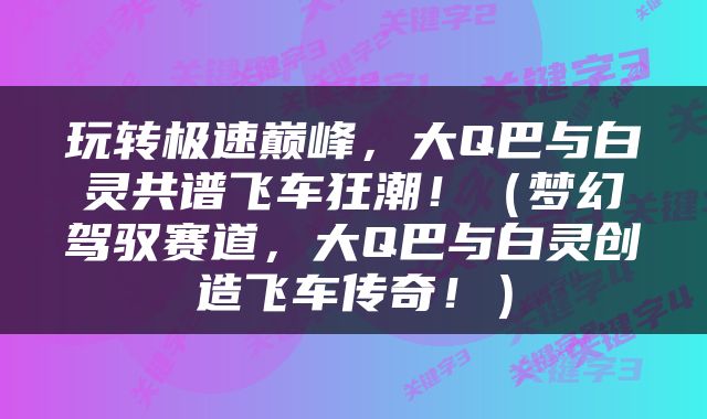 玩转极速巅峰，大Q巴与白灵共谱飞车狂潮！（梦幻驾驭赛道，大Q巴与白灵创造飞车传奇！）