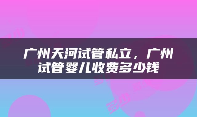 广州天河试管私立，广州试管婴儿收费多少钱