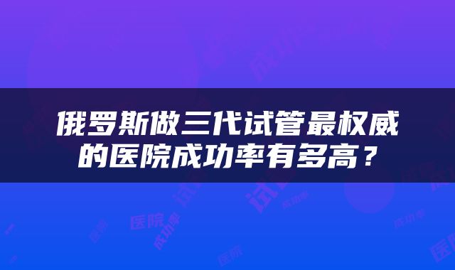 俄罗斯做三代试管最权威的医院成功率有多高？