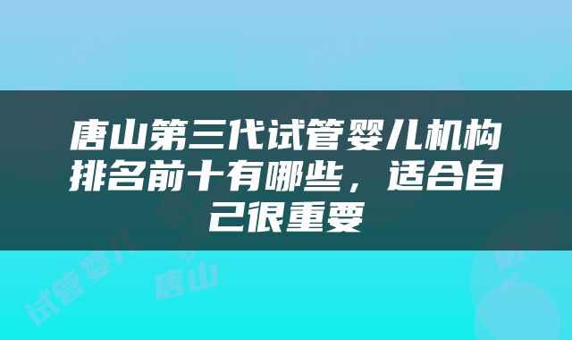 唐山第三代试管婴儿机构排名前十有哪些，适合自己很重要