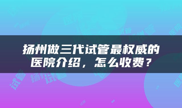 扬州做三代试管最权威的医院介绍，怎么收费？