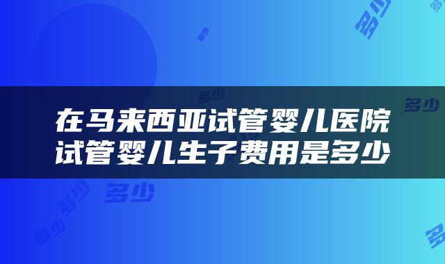在马来西亚试管婴儿医院试管婴儿生子费用是多少