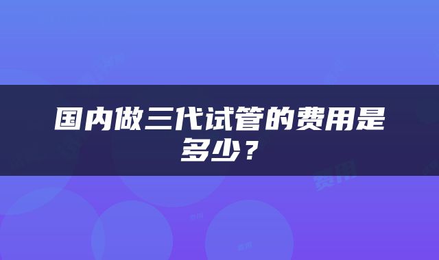 国内做三代试管的费用是多少？