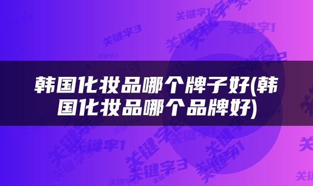 韩国化妆品哪个牌子好(韩国化妆品哪个品牌好)