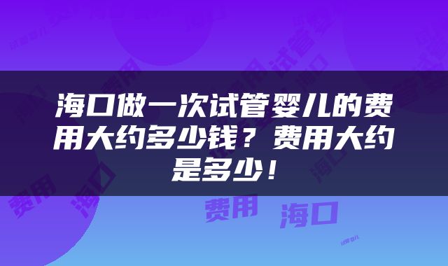 海口做一次试管婴儿的费用大约多少钱？费用大约是多少！