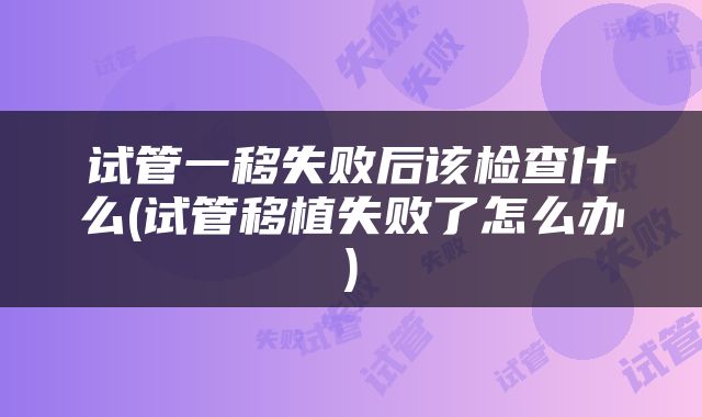 试管一移失败后该检查什么(试管移植失败了怎么办)