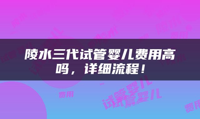 陵水三代试管婴儿费用高吗，详细流程！