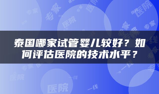 泰国哪家试管婴儿较好？如何评估医院的技术水平？