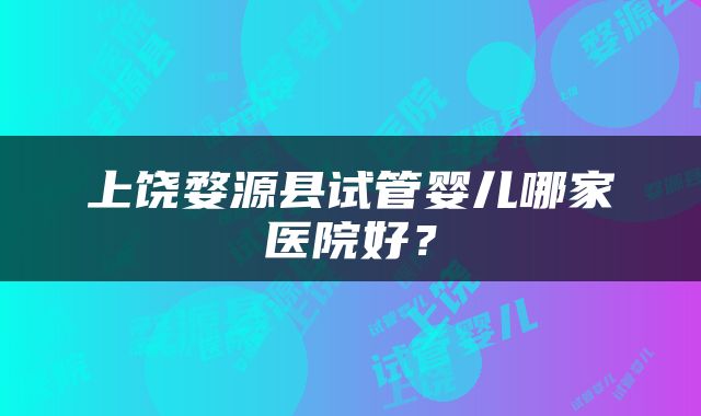 上饶婺源县试管婴儿哪家医院好？