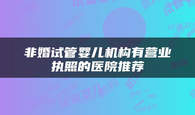 非婚试管婴儿机构有营业执照的医院推荐