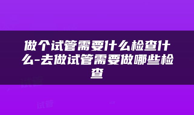 做个试管需要什么检查什么-去做试管需要做哪些检查