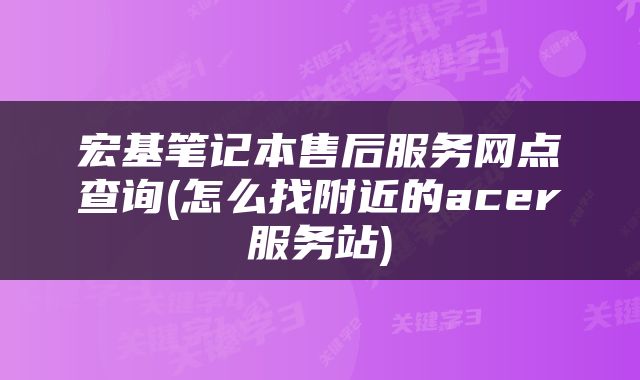 宏基笔记本售后服务网点查询(怎么找附近的acer服务站)