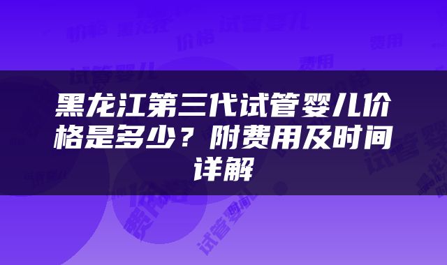 黑龙江第三代试管婴儿价格是多少？附费用及时间详解