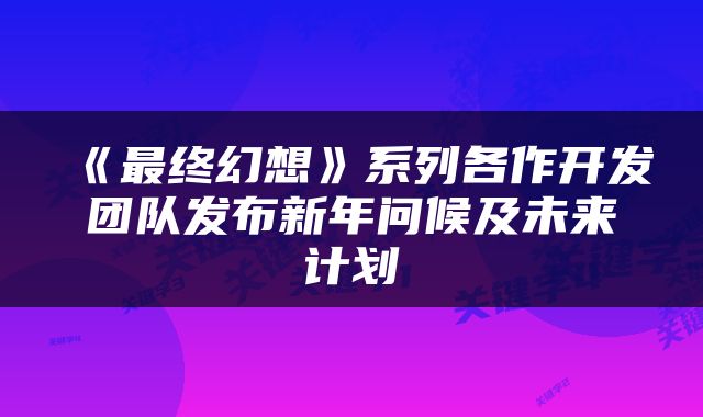 《最终幻想》系列各作开发团队发布新年问候及未来计划