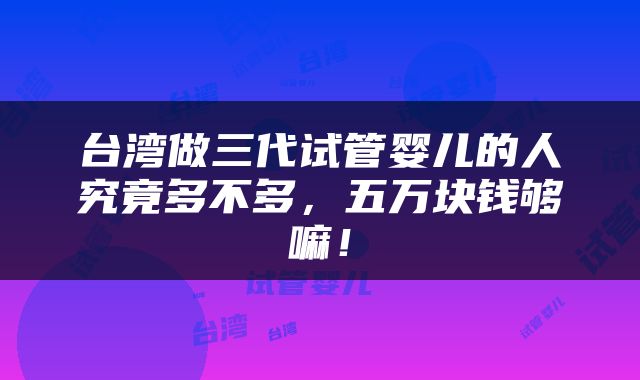 台湾做三代试管婴儿的人究竟多不多，五万块钱够嘛！