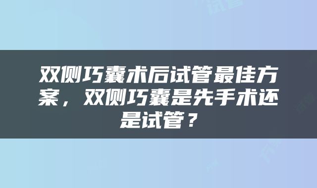 双侧巧囊术后试管最佳方案，双侧巧囊是先手术还是试管？
