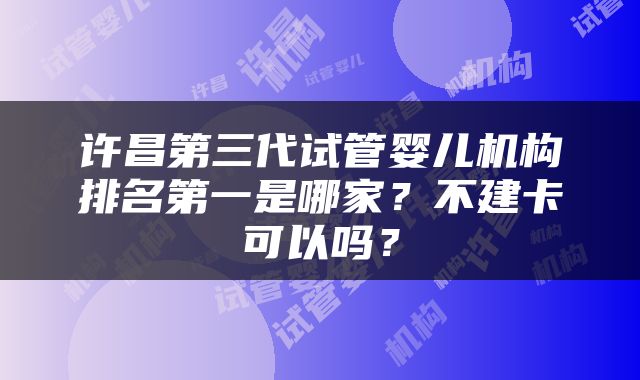 许昌第三代试管婴儿机构排名第一是哪家？不建卡可以吗？