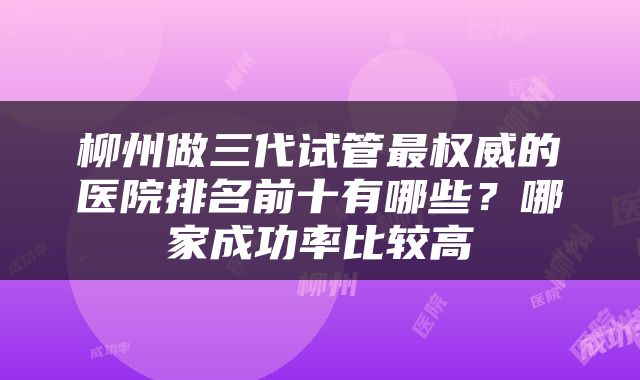 柳州做三代试管最权威的医院排名前十有哪些？哪家成功率比较高