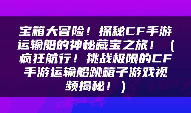 宝箱大冒险！探秘CF手游运输船的神秘藏宝之旅！（疯狂航行！挑战极限的CF手游运输船跳箱子游戏视频揭秘！）