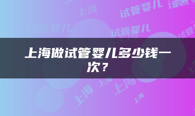 上海做试管婴儿多少钱一次？