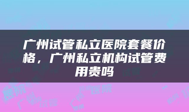 广州试管私立医院套餐价格，广州私立机构试管费用贵吗