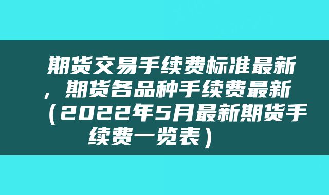  期货交易手续费标准最新，期货各品种手续费最新（2022年5月最新期货手续费一览表） 