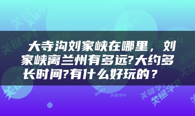  大寺沟刘家峡在哪里，刘家峡离兰州有多远?大约多长时间?有什么好玩的？ 