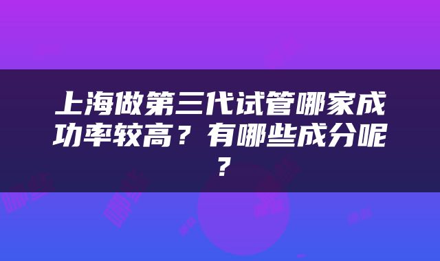 上海做第三代试管哪家成功率较高？有哪些成分呢？