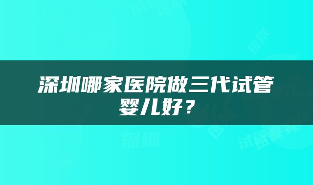 深圳哪家医院做三代试管婴儿好？