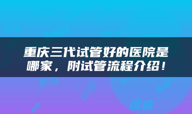 重庆三代试管好的医院是哪家，附试管流程介绍！