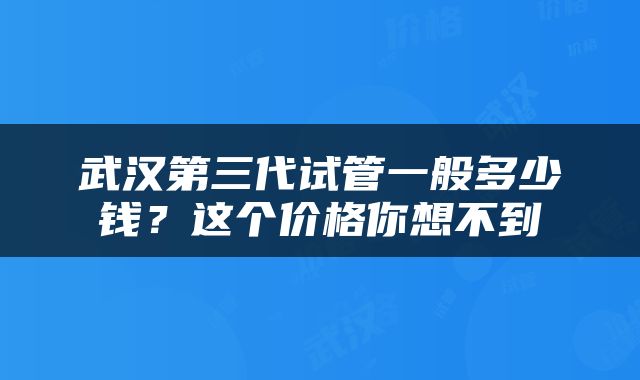 武汉第三代试管一般多少钱？这个价格你想不到