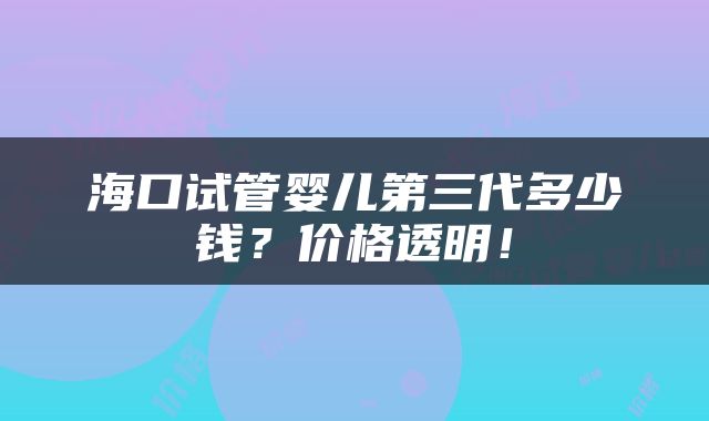 海口试管婴儿第三代多少钱？价格透明！