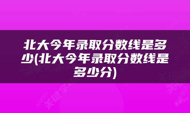 北大今年录取分数线是多少(北大今年录取分数线是多少分)