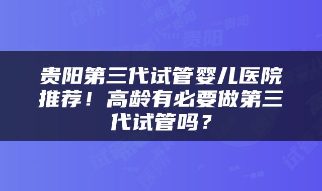 贵阳第三代试管婴儿医院推荐！高龄有必要做第三代试管吗？