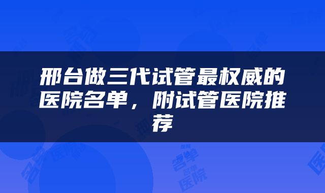 邢台做三代试管最权威的医院名单，附试管医院推荐