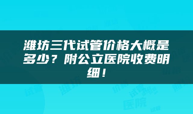 潍坊三代试管价格大概是多少？附公立医院收费明细！