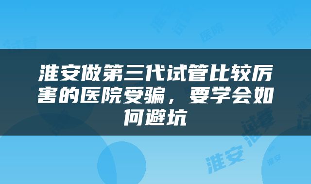 淮安做第三代试管比较厉害的医院受骗，要学会如何避坑