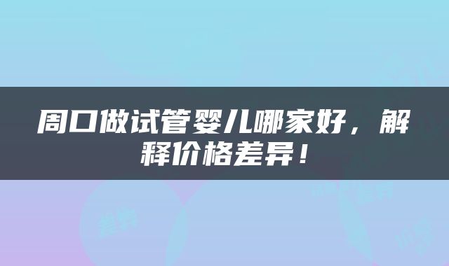 周口做试管婴儿哪家好，解释价格差异！