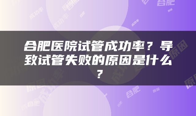 合肥医院试管成功率？导致试管失败的原因是什么？