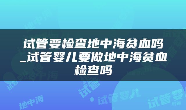 试管要检查地中海贫血吗_试管婴儿要做地中海贫血检查吗