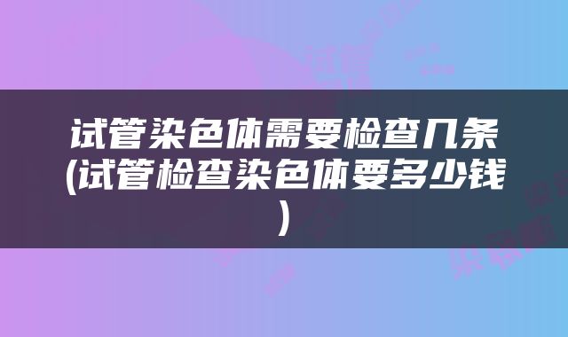 试管染色体需要检查几条(试管检查染色体要多少钱)