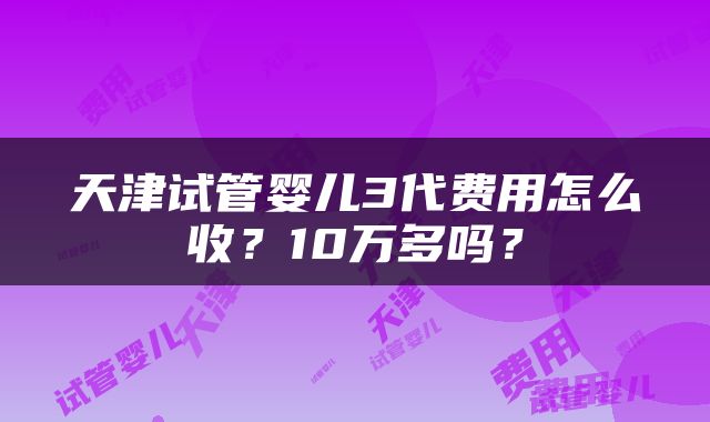 天津试管婴儿3代费用怎么收？10万多吗？