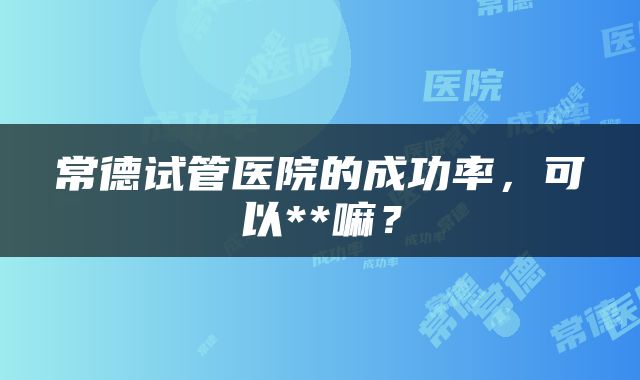 常德试管医院的成功率，可以**嘛？