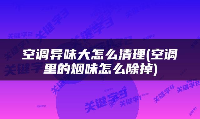 空调异味大怎么清理(空调里的烟味怎么除掉)